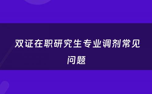  双证在职研究生专业调剂常见问题