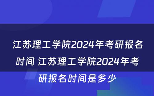 江苏理工学院2024年考研报名时间 江苏理工学院2024年考研报名时间是多少