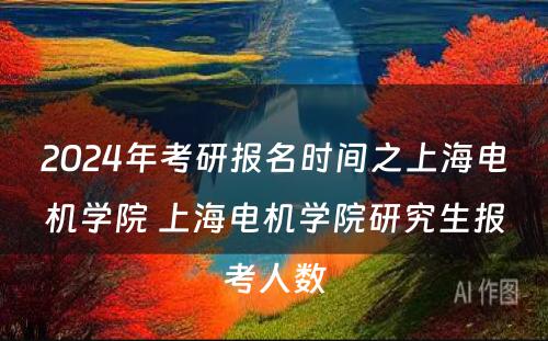 2024年考研报名时间之上海电机学院 上海电机学院研究生报考人数