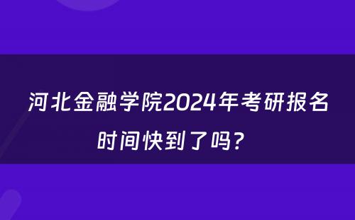 河北金融学院2024年考研报名时间快到了吗？ 