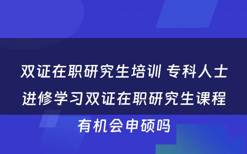 双证在职研究生培训 专科人士进修学习双证在职研究生课程有机会申硕吗