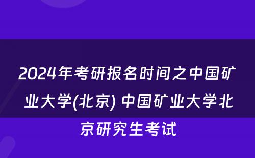 2024年考研报名时间之中国矿业大学(北京) 中国矿业大学北京研究生考试