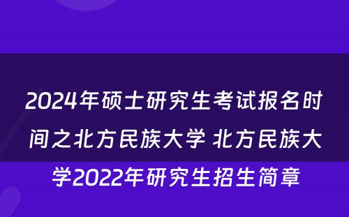 2024年硕士研究生考试报名时间之北方民族大学 北方民族大学2022年研究生招生简章