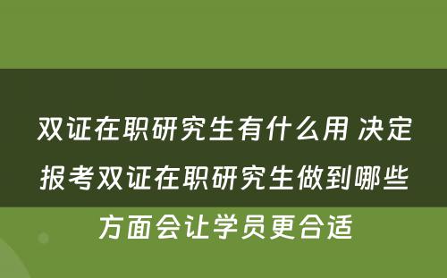 双证在职研究生有什么用 决定报考双证在职研究生做到哪些方面会让学员更合适