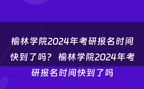 榆林学院2024年考研报名时间快到了吗？ 榆林学院2024年考研报名时间快到了吗