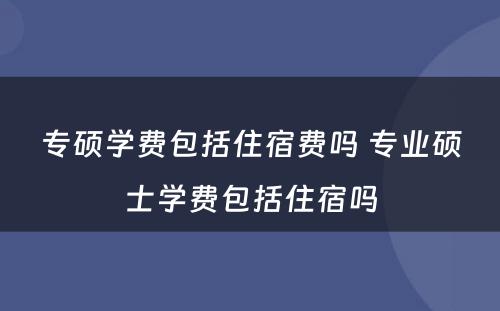 专硕学费包括住宿费吗 专业硕士学费包括住宿吗