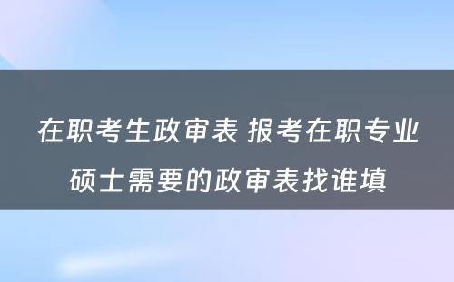 在职考生政审表 报考在职专业硕士需要的政审表找谁填