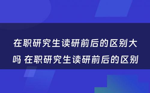 在职研究生读研前后的区别大吗 在职研究生读研前后的区别