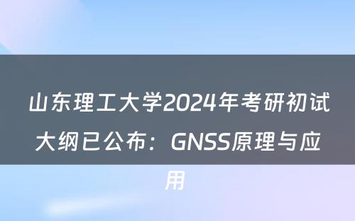 山东理工大学2024年考研初试大纲已公布：GNSS原理与应用 