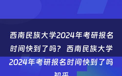 西南民族大学2024年考研报名时间快到了吗？ 西南民族大学2024年考研报名时间快到了吗知乎