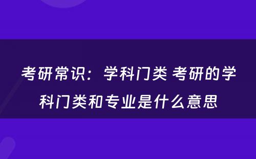 考研常识：学科门类 考研的学科门类和专业是什么意思