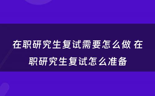 在职研究生复试需要怎么做 在职研究生复试怎么准备