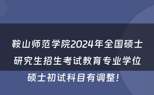 鞍山师范学院2024年全国硕士研究生招生考试教育专业学位硕士初试科目有调整！ 
