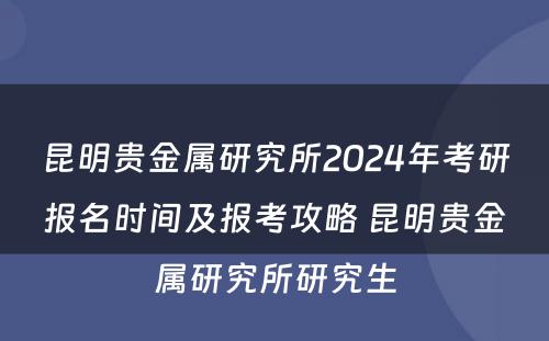 昆明贵金属研究所2024年考研报名时间及报考攻略 昆明贵金属研究所研究生