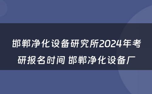 邯郸净化设备研究所2024年考研报名时间 邯郸净化设备厂