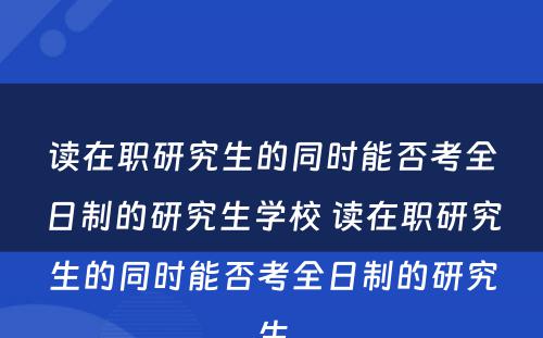 读在职研究生的同时能否考全日制的研究生学校 读在职研究生的同时能否考全日制的研究生