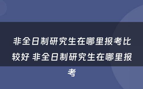 非全日制研究生在哪里报考比较好 非全日制研究生在哪里报考