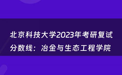 北京科技大学2023年考研复试分数线：冶金与生态工程学院 