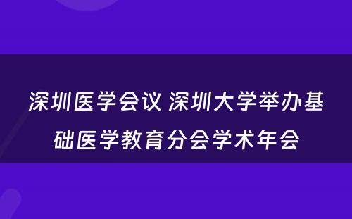 深圳医学会议 深圳大学举办基础医学教育分会学术年会