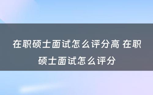 在职硕士面试怎么评分高 在职硕士面试怎么评分