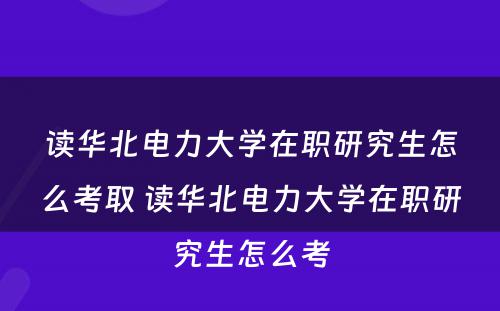 读华北电力大学在职研究生怎么考取 读华北电力大学在职研究生怎么考