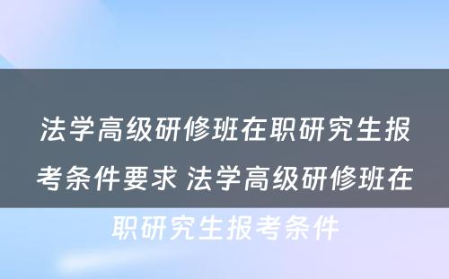 法学高级研修班在职研究生报考条件要求 法学高级研修班在职研究生报考条件