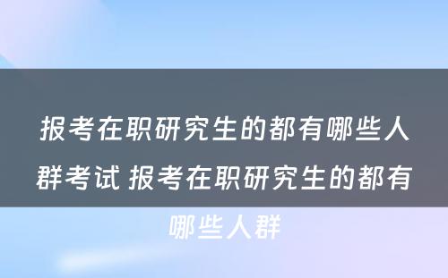 报考在职研究生的都有哪些人群考试 报考在职研究生的都有哪些人群