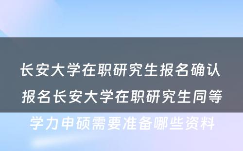 长安大学在职研究生报名确认 报名长安大学在职研究生同等学力申硕需要准备哪些资料