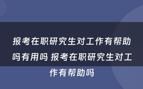 报考在职研究生对工作有帮助吗有用吗 报考在职研究生对工作有帮助吗