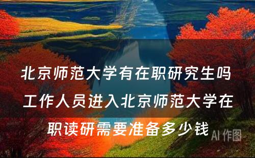 北京师范大学有在职研究生吗 工作人员进入北京师范大学在职读研需要准备多少钱