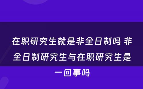 在职研究生就是非全日制吗 非全日制研究生与在职研究生是一回事吗