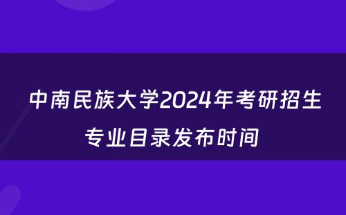 中南民族大学2024年考研招生专业目录发布时间 