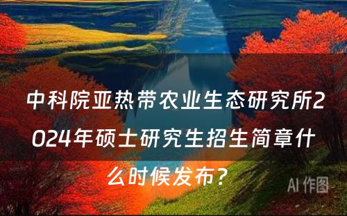 中科院亚热带农业生态研究所2024年硕士研究生招生简章什么时候发布？ 