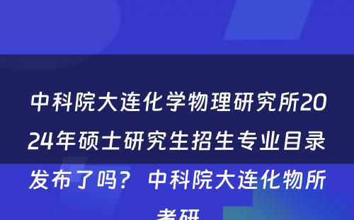 中科院大连化学物理研究所2024年硕士研究生招生专业目录发布了吗？ 中科院大连化物所考研