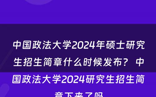 中国政法大学2024年硕士研究生招生简章什么时候发布？ 中国政法大学2024研究生招生简章下来了吗