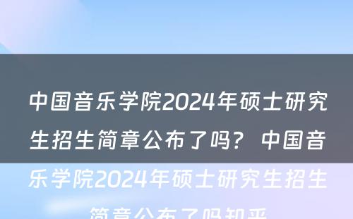 中国音乐学院2024年硕士研究生招生简章公布了吗？ 中国音乐学院2024年硕士研究生招生简章公布了吗知乎