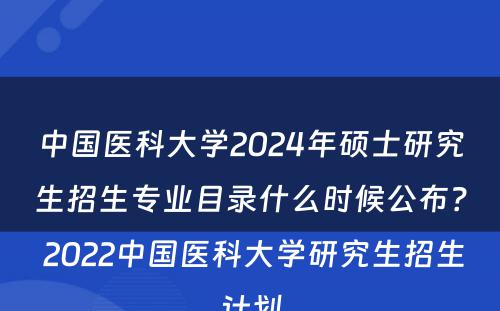 中国医科大学2024年硕士研究生招生专业目录什么时候公布？ 2022中国医科大学研究生招生计划