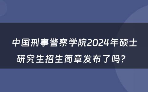 中国刑事警察学院2024年硕士研究生招生简章发布了吗？ 