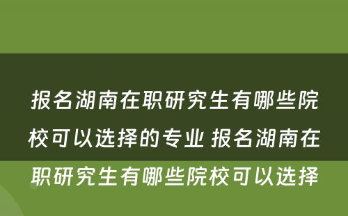 报名湖南在职研究生有哪些院校可以选择的专业 报名湖南在职研究生有哪些院校可以选择