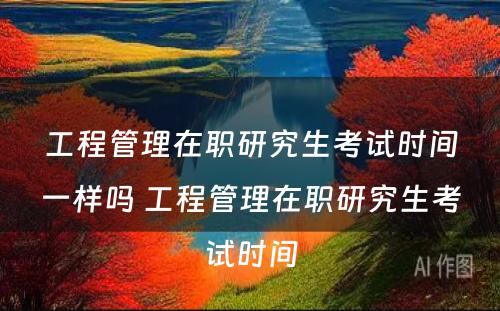 工程管理在职研究生考试时间一样吗 工程管理在职研究生考试时间