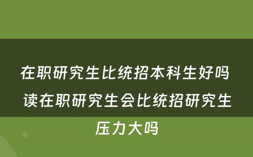 在职研究生比统招本科生好吗 读在职研究生会比统招研究生压力大吗