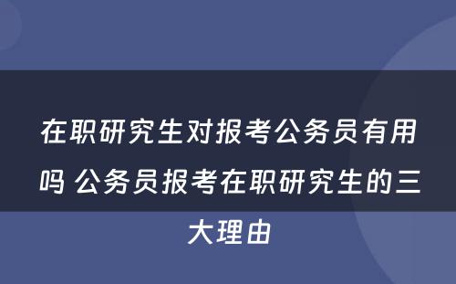 在职研究生对报考公务员有用吗 公务员报考在职研究生的三大理由