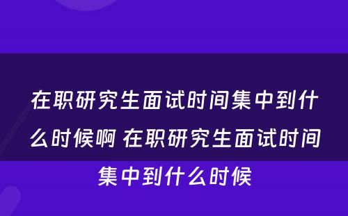 在职研究生面试时间集中到什么时候啊 在职研究生面试时间集中到什么时候