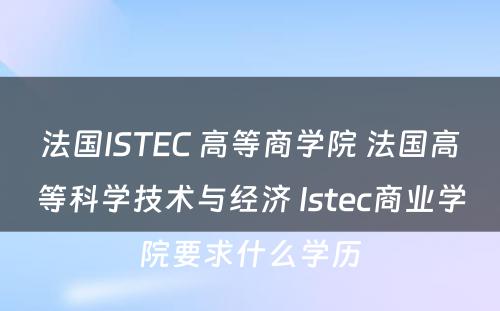 法国ISTEC 高等商学院 法国高等科学技术与经济 Istec商业学院要求什么学历