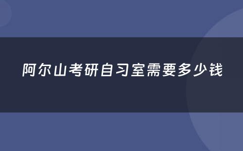 阿尔山考研自习室需要多少钱