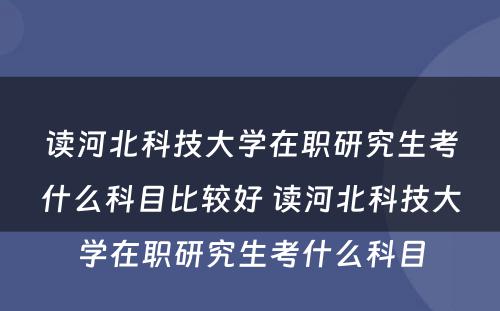 读河北科技大学在职研究生考什么科目比较好 读河北科技大学在职研究生考什么科目