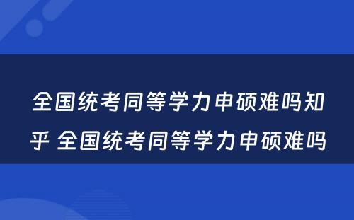 全国统考同等学力申硕难吗知乎 全国统考同等学力申硕难吗