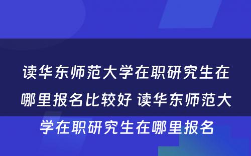 读华东师范大学在职研究生在哪里报名比较好 读华东师范大学在职研究生在哪里报名