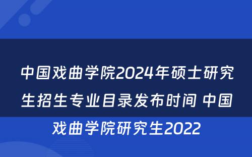 中国戏曲学院2024年硕士研究生招生专业目录发布时间 中国戏曲学院研究生2022