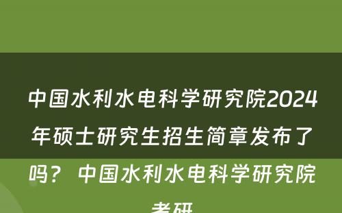 中国水利水电科学研究院2024年硕士研究生招生简章发布了吗？ 中国水利水电科学研究院考研